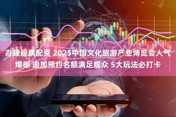 办理股票配资 2025中国文化旅游产业博览会人气爆棚 追加预约名额满足观众 5大玩法必打卡
