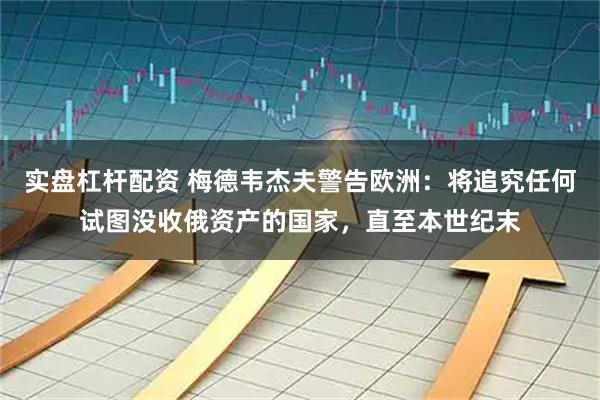 实盘杠杆配资 梅德韦杰夫警告欧洲：将追究任何试图没收俄资产的国家，直至本世纪末