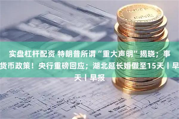 实盘杠杆配资 特朗普所谓“重大声明”揭晓；事关货币政策！央行重磅回应；湖北延长婚假至15天丨早报