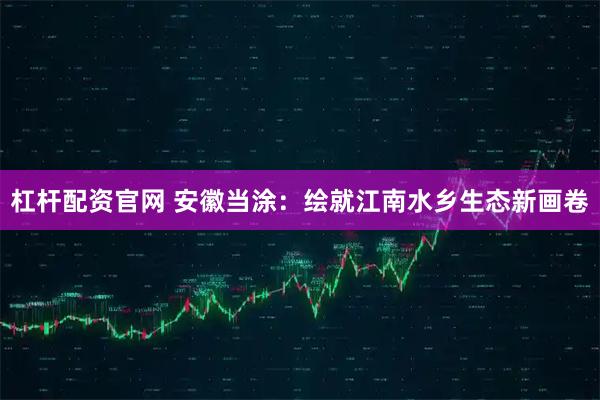 杠杆配资官网 安徽当涂：绘就江南水乡生态新画卷
