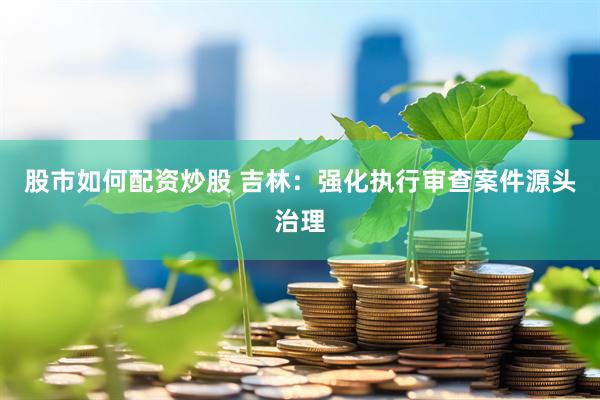 股市如何配资炒股 吉林：强化执行审查案件源头治理