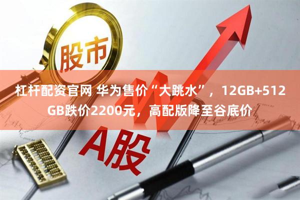 杠杆配资官网 华为售价“大跳水”，12GB+512GB跌价2200元，高配版降至谷底价