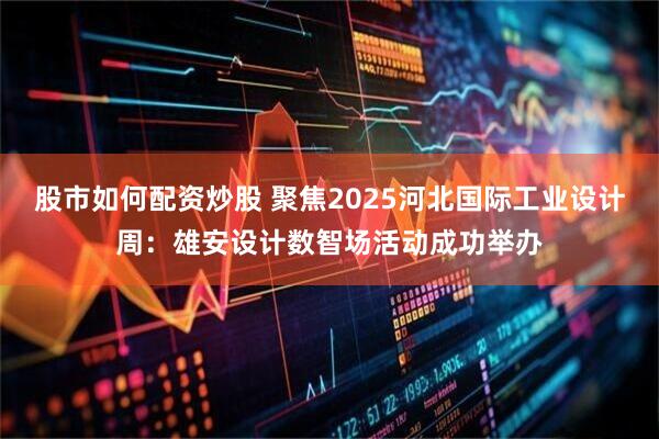 股市如何配资炒股 聚焦2025河北国际工业设计周：雄安设计数智场活动成功举办