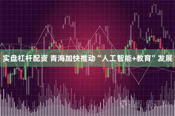 实盘杠杆配资 青海加快推动“人工智能+教育”发展