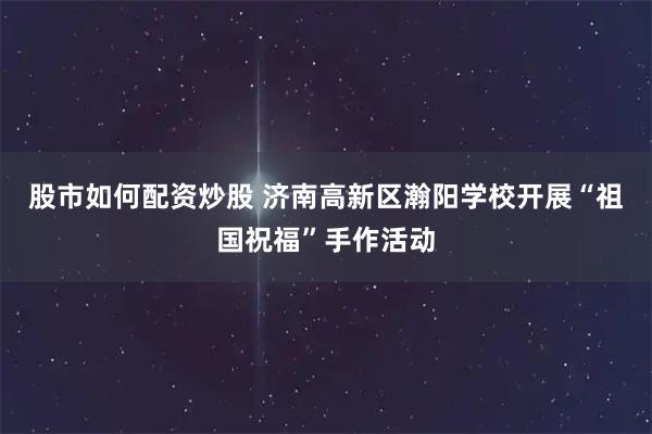 股市如何配资炒股 济南高新区瀚阳学校开展“祖国祝福”手作活动