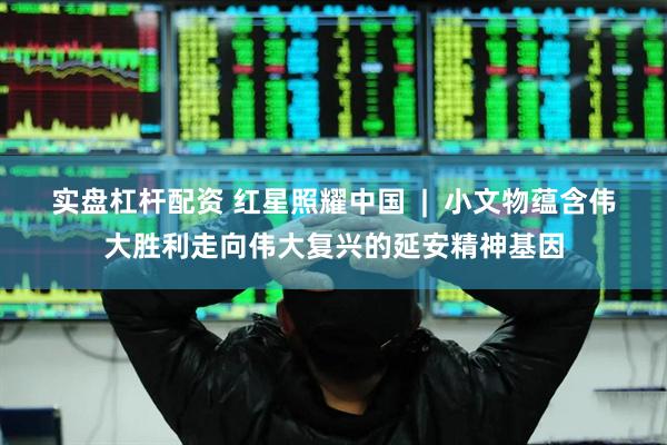 实盘杠杆配资 红星照耀中国  |  小文物蕴含伟大胜利走向伟大复兴的延安精神基因
