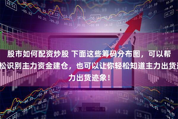 股市如何配资炒股 下面这些筹码分布图，可以帮你轻松识别主力资金建仓，也可以让你轻松知道主力出货迹象！