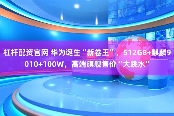 杠杆配资官网 华为诞生“新卷王”，512GB+麒麟9010+100W，高端旗舰售价“大跳水”