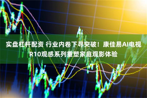 实盘杠杆配资 行业内卷下寻突破！康佳易AI电视R10观感系列重塑家庭观影体验