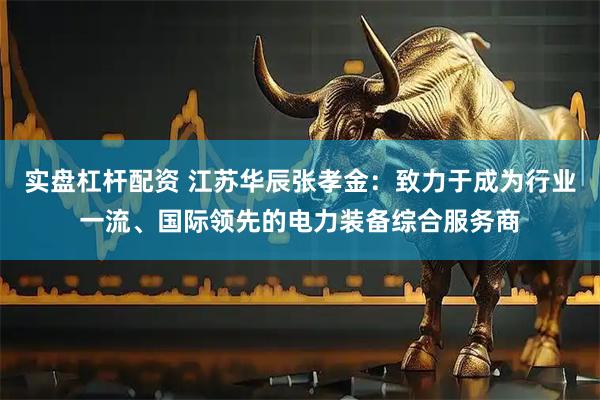 实盘杠杆配资 江苏华辰张孝金：致力于成为行业一流、国际领先的电力装备综合服务商