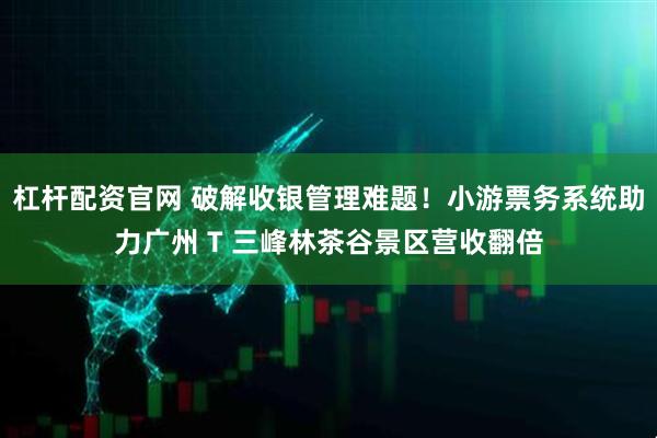 杠杆配资官网 破解收银管理难题！小游票务系统助力广州 T 三峰林茶谷景区营收翻倍