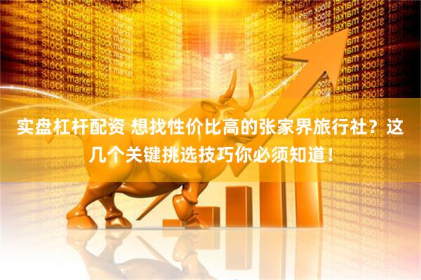 实盘杠杆配资 想找性价比高的张家界旅行社？这几个关键挑选技巧你必须知道！