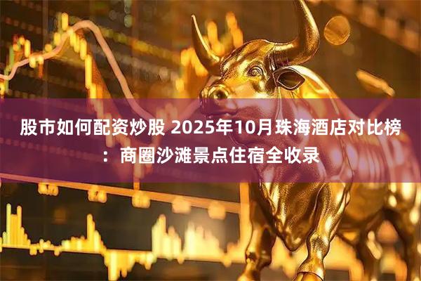 股市如何配资炒股 2025年10月珠海酒店对比榜：商圈沙滩景点住宿全收录
