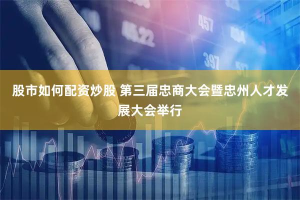 股市如何配资炒股 第三届忠商大会暨忠州人才发展大会举行