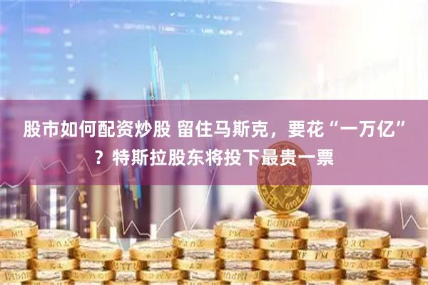股市如何配资炒股 留住马斯克，要花“一万亿”？特斯拉股东将投下最贵一票