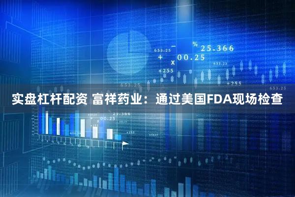 实盘杠杆配资 富祥药业：通过美国FDA现场检查