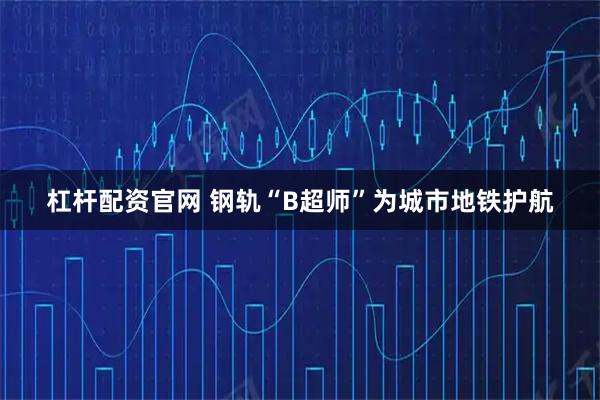 杠杆配资官网 钢轨“B超师”为城市地铁护航
