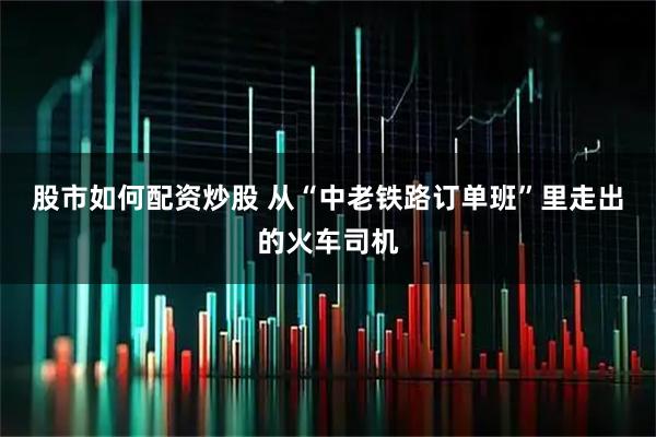 股市如何配资炒股 从“中老铁路订单班”里走出的火车司机