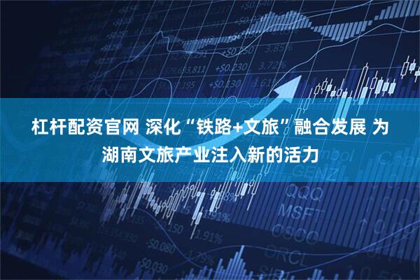杠杆配资官网 深化“铁路+文旅”融合发展 为湖南文旅产业注入新的活力