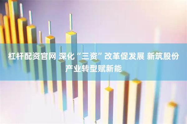杠杆配资官网 深化“三资”改革促发展 新筑股份产业转型赋新能
