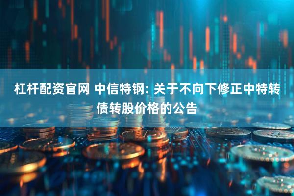 杠杆配资官网 中信特钢: 关于不向下修正中特转债转股价格的公告