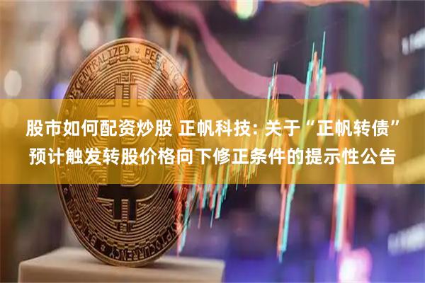 股市如何配资炒股 正帆科技: 关于“正帆转债”预计触发转股价格向下修正条件的提示性公告