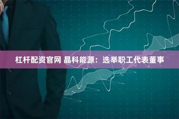 杠杆配资官网 晶科能源：选举职工代表董事