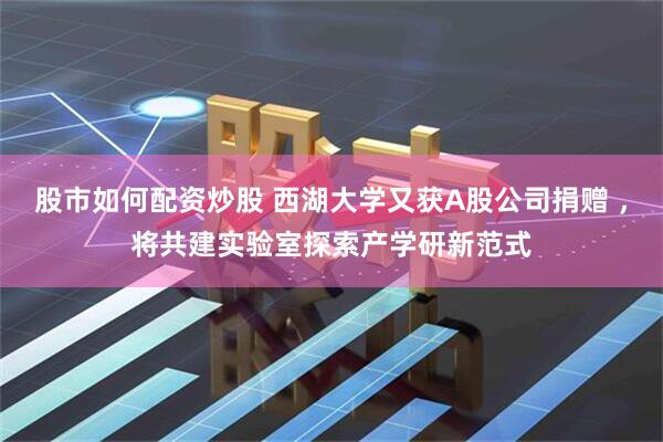 股市如何配资炒股 西湖大学又获A股公司捐赠 ，将共建实验室探索产学研新范式