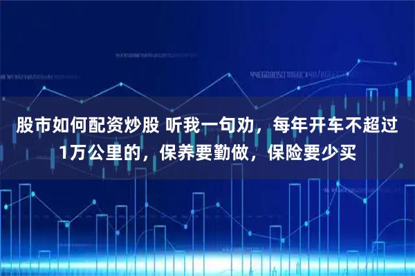 股市如何配资炒股 听我一句劝，每年开车不超过1万公里的，保养要勤做，保险要少买