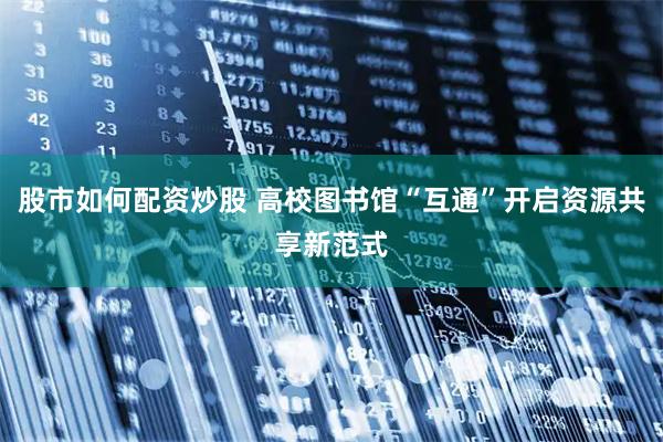 股市如何配资炒股 高校图书馆“互通”开启资源共享新范式