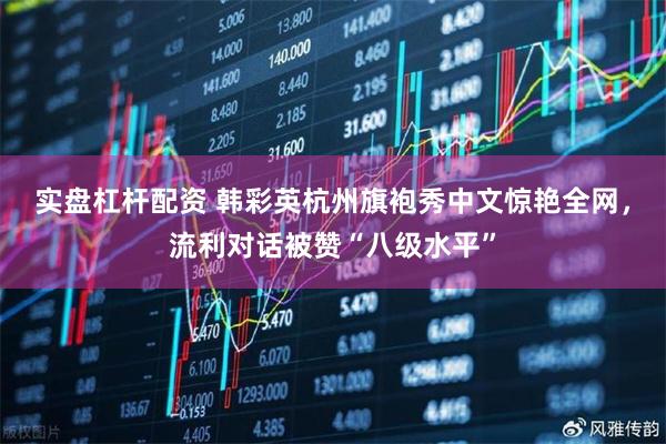 实盘杠杆配资 韩彩英杭州旗袍秀中文惊艳全网，流利对话被赞“八级水平”