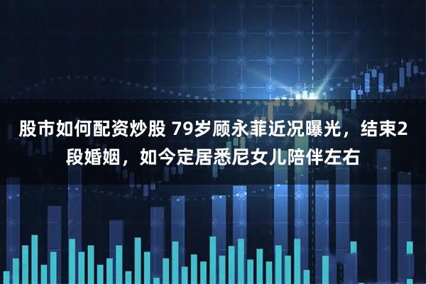 股市如何配资炒股 79岁顾永菲近况曝光，结束2段婚姻，如今定居悉尼女儿陪伴左右