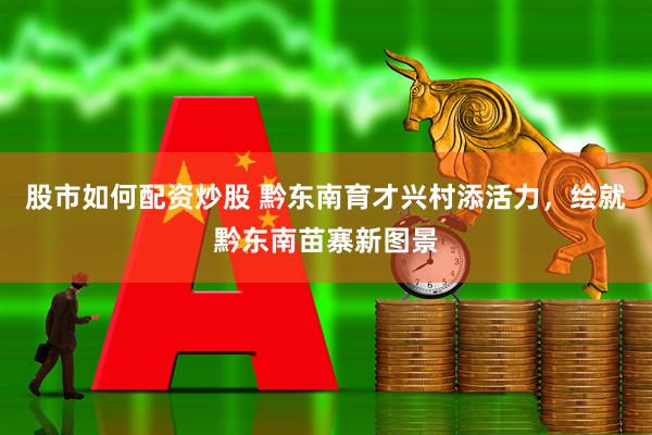 股市如何配资炒股 黔东南育才兴村添活力，绘就黔东南苗寨新图景