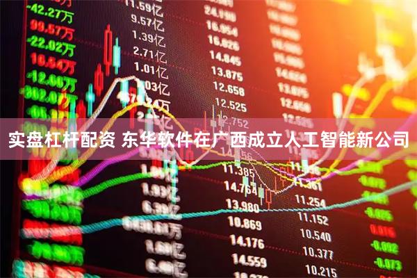实盘杠杆配资 东华软件在广西成立人工智能新公司