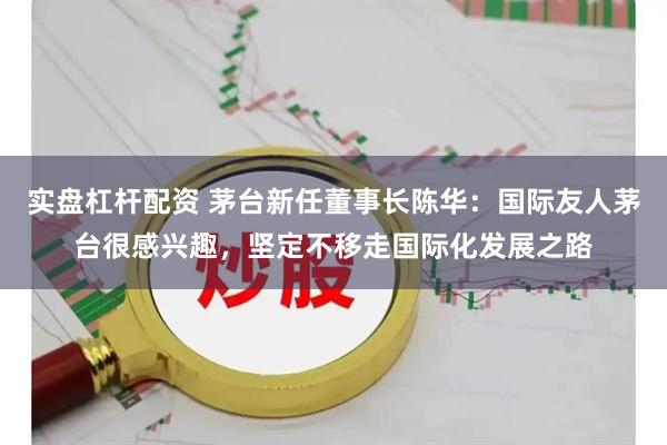 实盘杠杆配资 茅台新任董事长陈华：国际友人茅台很感兴趣，坚定不移走国际化发展之路