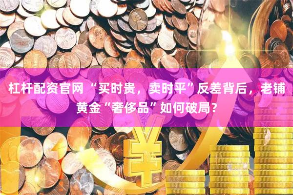 杠杆配资官网 “买时贵，卖时平”反差背后，老铺黄金“奢侈品”如何破局？