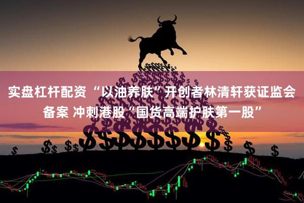 实盘杠杆配资 “以油养肤”开创者林清轩获证监会备案 冲刺港股“国货高端护肤第一股”