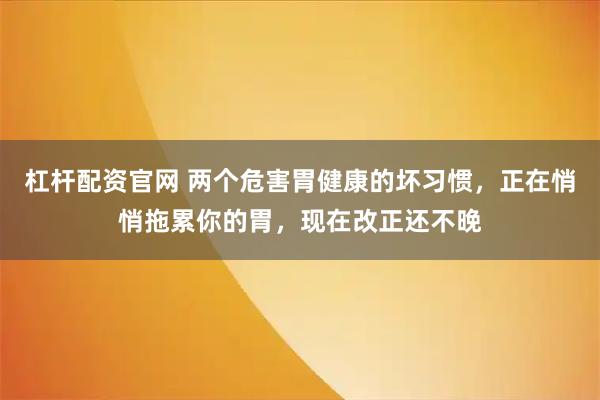 杠杆配资官网 两个危害胃健康的坏习惯，正在悄悄拖累你的胃，现在改正还不晚