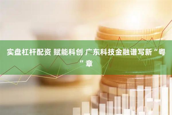 实盘杠杆配资 赋能科创 广东科技金融谱写新“粤”章