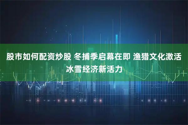股市如何配资炒股 冬捕季启幕在即 渔猎文化激活冰雪经济新活力