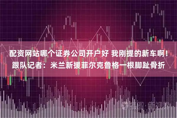 配资网站哪个证券公司开户好 我刚提的新车啊！跟队记者：米兰新援菲尔克鲁格一根脚趾骨折