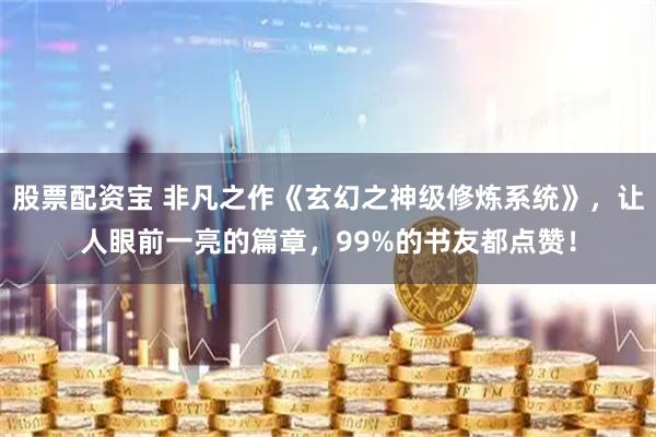 股票配资宝 非凡之作《玄幻之神级修炼系统》，让人眼前一亮的篇章，99%的书友都点赞！