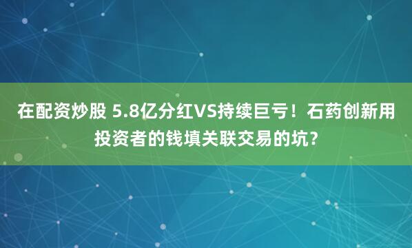 在配资炒股 5.8亿分红VS持续巨亏！石药创新用投资者的钱填关联交易的坑？