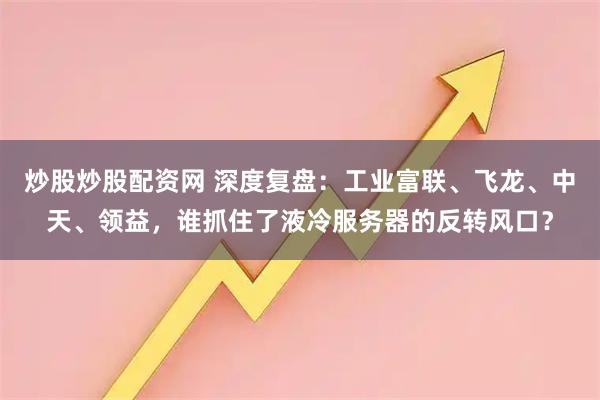 炒股炒股配资网 深度复盘：工业富联、飞龙、中天、领益，谁抓住了液冷服务器的反转风口？