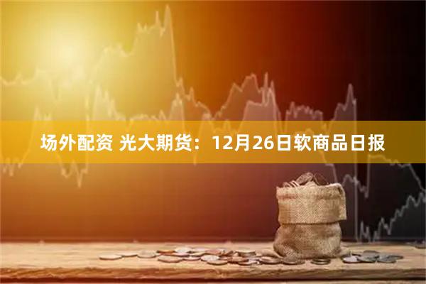 场外配资 光大期货：12月26日软商品日报