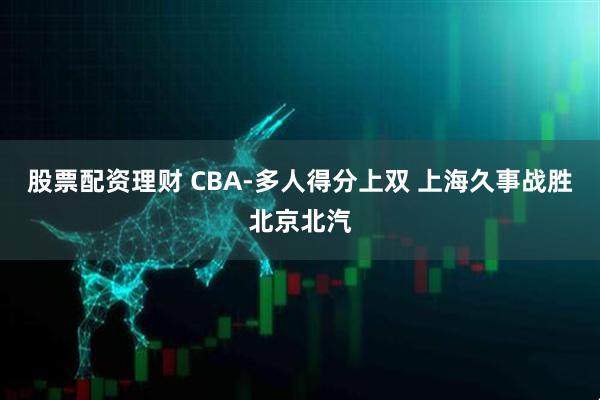 股票配资理财 CBA-多人得分上双 上海久事战胜北京北汽