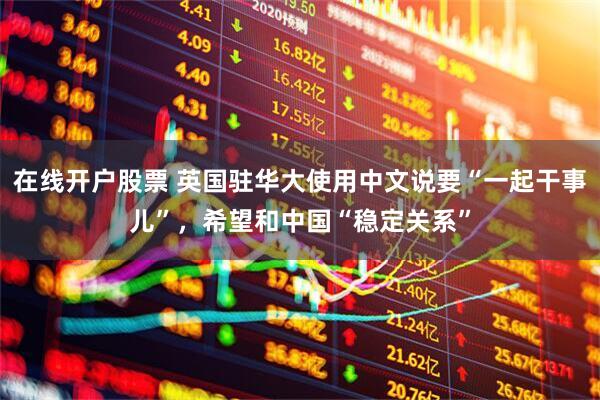 在线开户股票 英国驻华大使用中文说要“一起干事儿”，希望和中国“稳定关系”