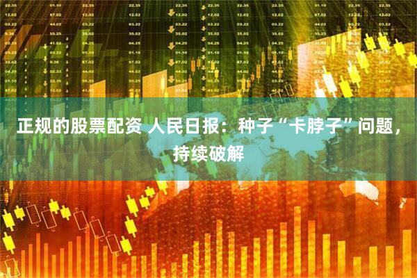 正规的股票配资 人民日报：种子“卡脖子”问题，持续破解