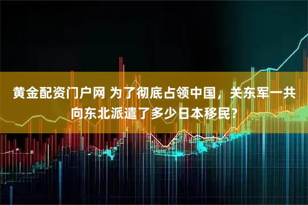 黄金配资门户网 为了彻底占领中国，关东军一共向东北派遣了多少日本移民？