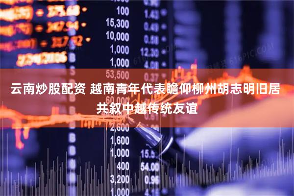 云南炒股配资 越南青年代表瞻仰柳州胡志明旧居 共叙中越传统友谊